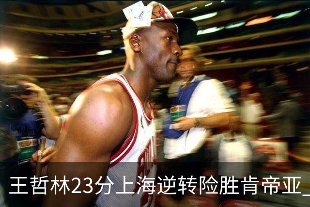 王哲林23分上海逆转险胜肯帝亚 总分2-1进八强
