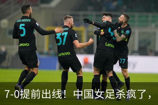 7-0提前出线!中国女足杀疯了,5人同时破门,U17世界杯16强定5席